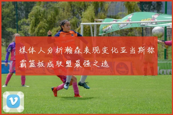 媒体人分析瀚森表现变化亚当斯称霸篮板成联盟最强之选
