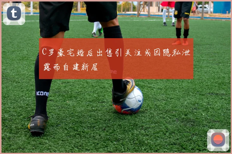 C罗豪宅婚后出售引关注或因隐私泄露而自建新居