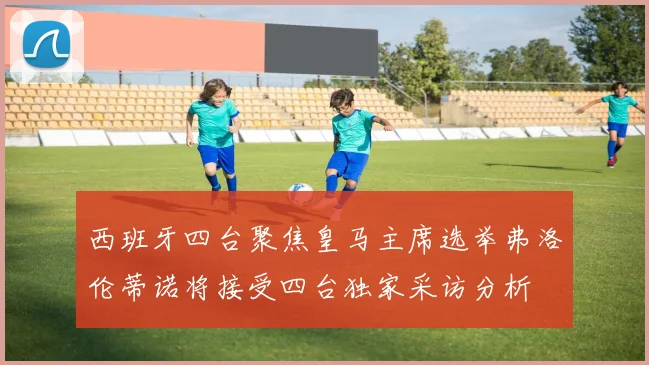 西班牙四台聚焦皇马主席选举弗洛伦蒂诺将接受四台独家采访分析