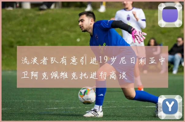 流浪者队有意引进19岁尼日利亚中卫阿克佩维克托进行商谈