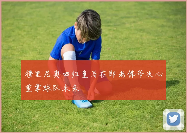 穆里尼奥回归皇马在即老佛爷决心重掌球队未来
