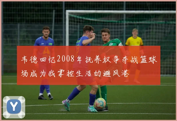 韦德回忆2008年抚养权争夺战篮球场成为我掌控生活的避风港