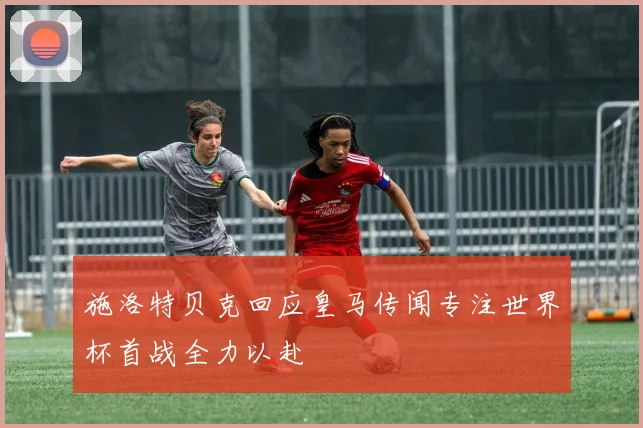 施洛特贝克回应皇马传闻专注世界杯首战全力以赴