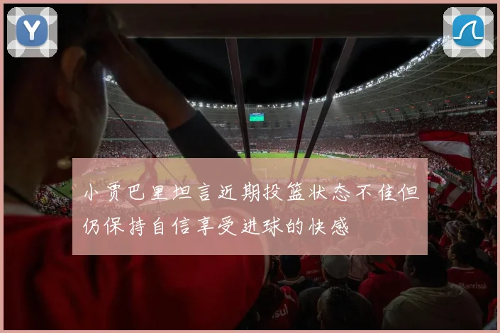 小贾巴里坦言近期投篮状态不佳但仍保持自信享受进球的快感