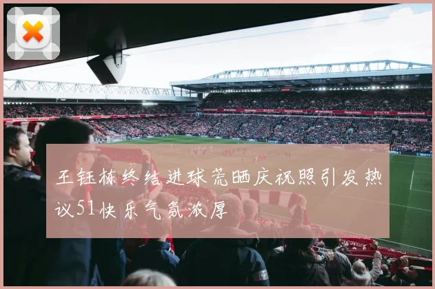 王钰栋终结进球荒晒庆祝照引发热议51快乐气氛浓厚