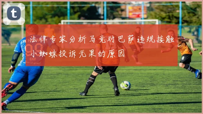 法律专家分析马竞对巴萨违规接触小蜘蛛投诉无果的原因
