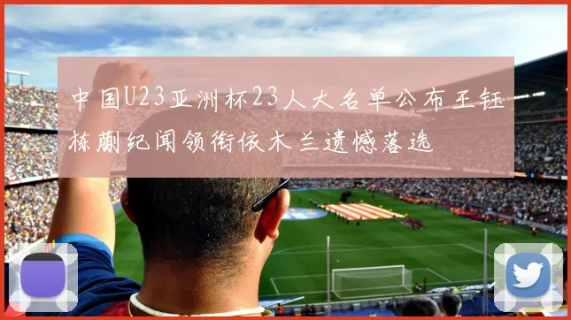 中国U23亚洲杯23人大名单公布王钰栋蒯纪闻领衔依木兰遗憾落选