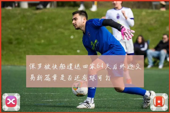 保罗被快船遣送回家64天后终迎交易新篇章是否还有球可打