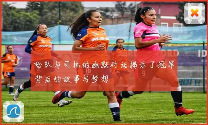 哈队与司机的幽默对话揭示了冠军背后的故事与梦想