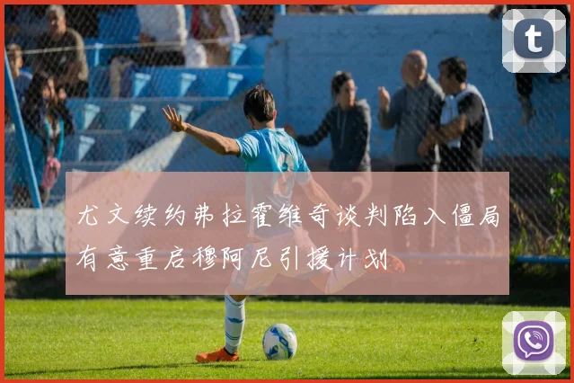 尤文续约弗拉霍维奇谈判陷入僵局有意重启穆阿尼引援计划