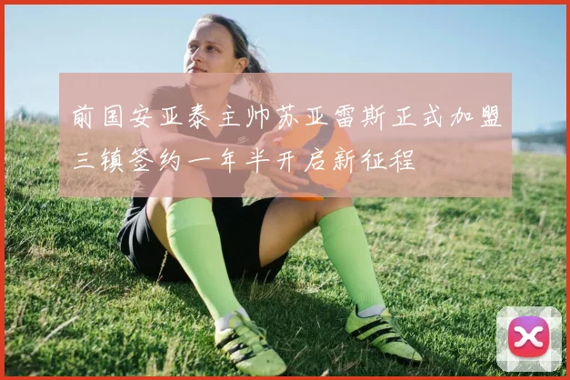 前国安亚泰主帅苏亚雷斯正式加盟三镇签约一年半开启新征程