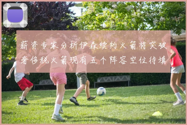 薪资专家分析伊森续约火箭将突破奢侈税火箭现有五个阵容空位待填补