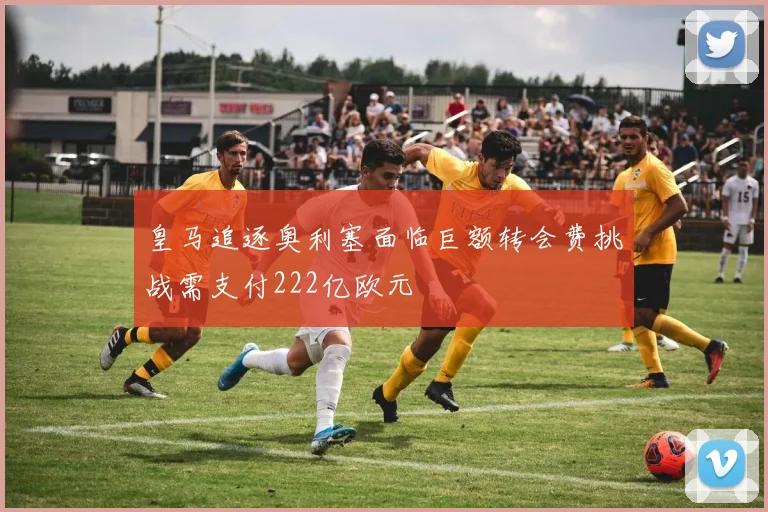 皇马追逐奥利塞面临巨额转会费挑战需支付222亿欧元