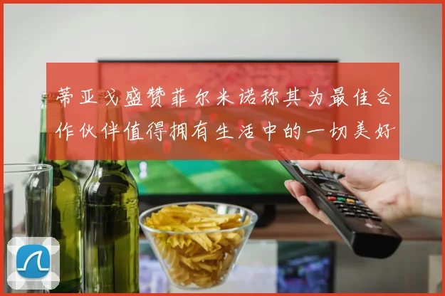 蒂亚戈盛赞菲尔米诺称其为最佳合作伙伴值得拥有生活中的一切美好