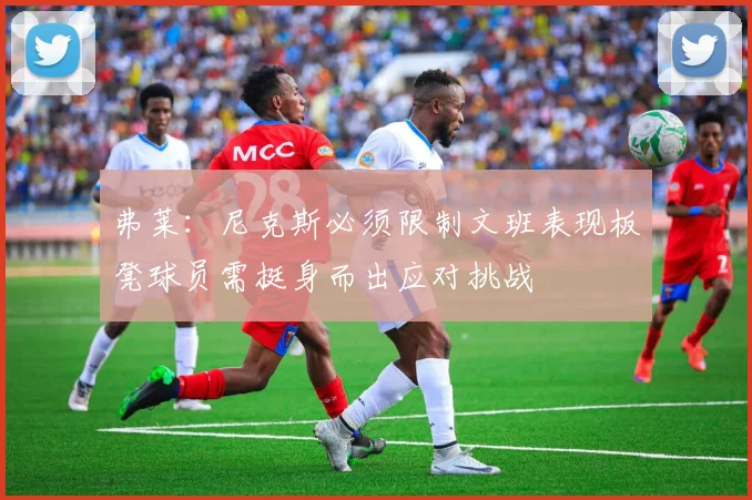 弗莱：尼克斯必须限制文班表现板凳球员需挺身而出应对挑战