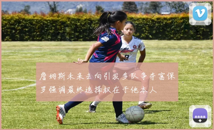 詹姆斯未来去向引发多队争夺富保罗强调最终选择权在于他本人