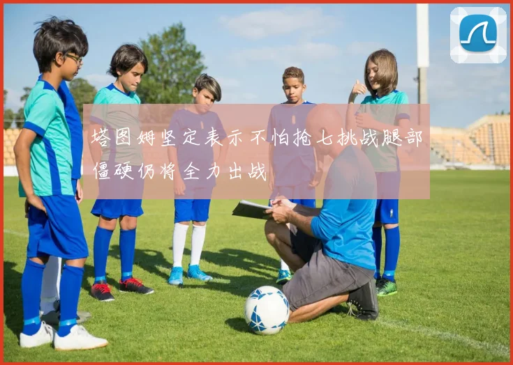 塔图姆坚定表示不怕抢七挑战腿部僵硬仍将全力出战