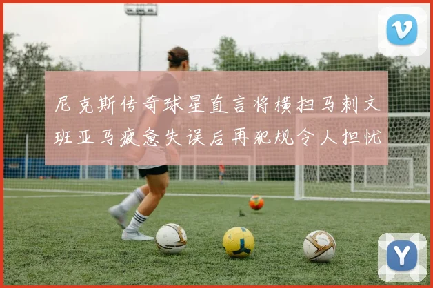 尼克斯传奇球星直言将横扫马刺文班亚马疲惫失误后再犯规令人担忧