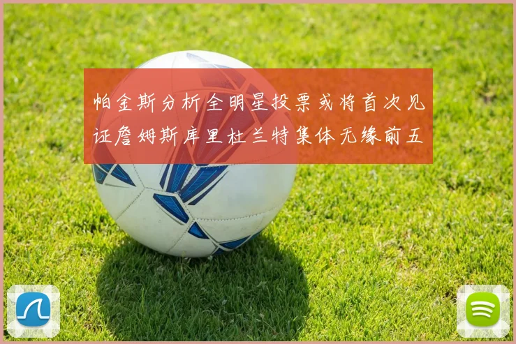 帕金斯分析全明星投票或将首次见证詹姆斯库里杜兰特集体无缘前五