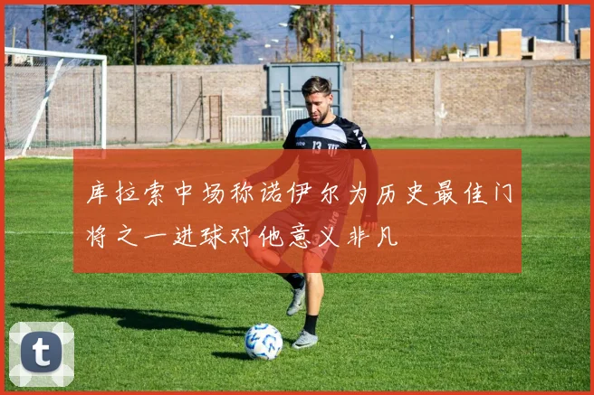 库拉索中场称诺伊尔为历史最佳门将之一进球对他意义非凡