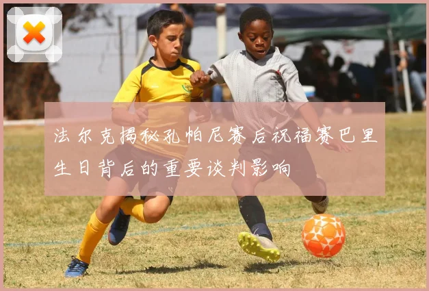 法尔克揭秘孔帕尼赛后祝福赛巴里生日背后的重要谈判影响