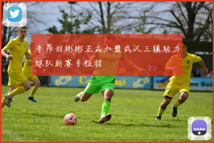李昂刘彬彬正式加盟武汉三镇助力球队新赛季征程