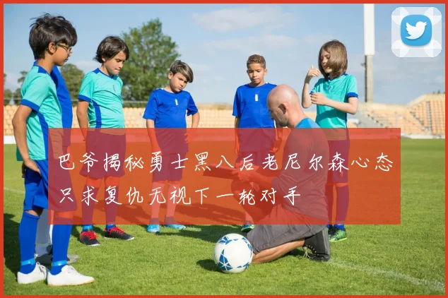 巴爷揭秘勇士黑八后老尼尔森心态只求复仇无视下一轮对手