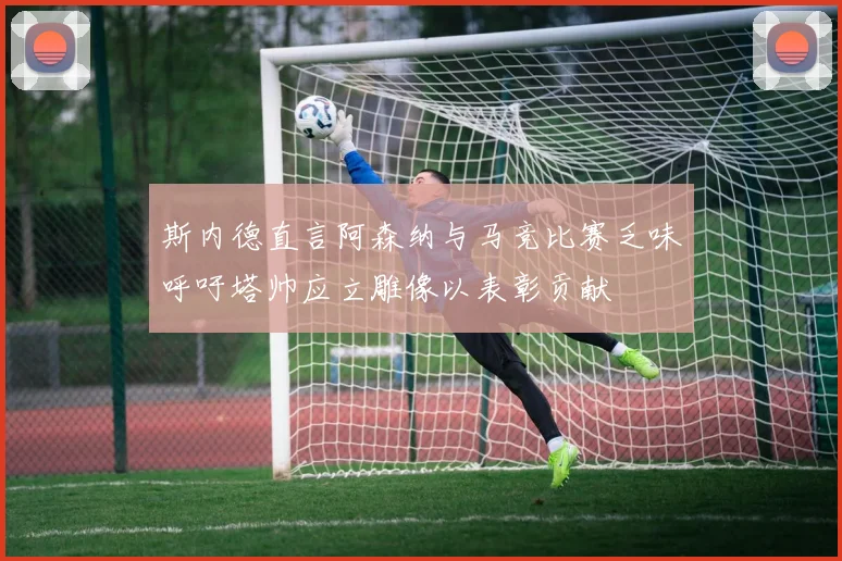 斯内德直言阿森纳与马竞比赛乏味呼吁塔帅应立雕像以表彰贡献