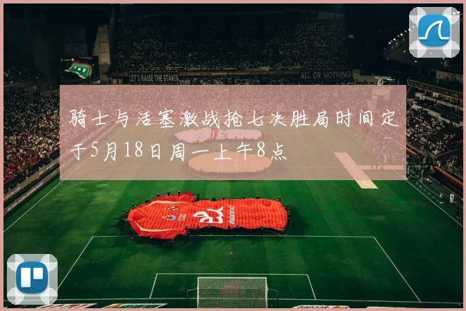 骑士与活塞激战抢七决胜局时间定于5月18日周一上午8点