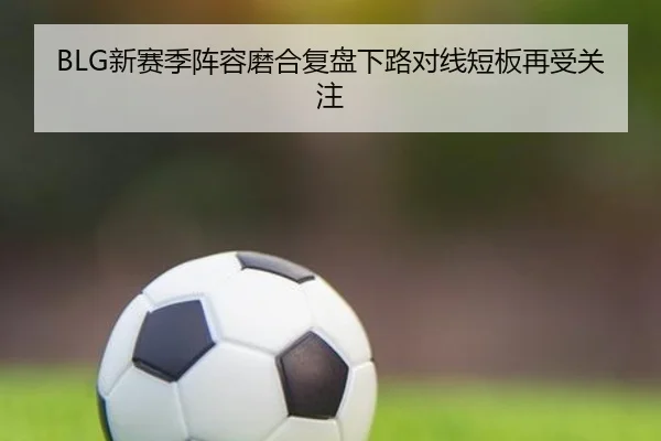 BLG新赛季阵容磨合复盘下路对线短板再受关注 | TIANBOSPORTS